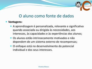 O aluno como fonte de dados
Florbela Ribeiro
 Vantagens:
 A aprendizagem é personalizada, relevante e significativa
quando associada ou dirigida às necessidades, aos
interesses, às capacidades e às experiências dos alunos;
 Os alunos estão intrinsecamente motivados e não
dependem de um sistema externo de recompensas;
 O enfoque está no desenvolvimento do potencial
individual e dos seus interesses.
 