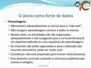 O aluno como fonte de dados
Florbela Ribeiro
 Desvantagens:
 Não prepara adequadamente os alunos para a “vida real”;
 Não assegura aprendizagens comuns a todos os alunos;
 Muitas vezes, as actividades não são organizadas
adequadamente e não asseguram que o currículo fornecerá
um objectivo definido ou uma sequência de aprendizagem;
 Os materiais não estão organizados e para a obtenção dos
recursos necessários, pode ser muito cara;
 O professor não está preparado para ensinar neste processo;
 Este desenho curricular contradiz a estrutura académica das
escolas e colégios;
 