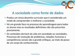 A sociedade como fonte de dados
Florbela Ribeiro
 Produz um único desenho curricular que é considerado um
modo de compreender e melhorar a sociedade.
 Há um grande foco no processo de aprendizagem para todos
os alunos mas os resultados definitivos não são prescritos
previamente.
 Os conteúdos derivam da vida em sociedade ou sociedades.
Processos de resolução de problemas, relações humanas e
competências sociais são o grande enfoque, ao invés da posse
de um corpo de conhecimento.
 