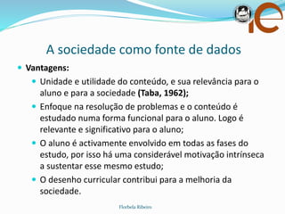 A sociedade como fonte de dados
Florbela Ribeiro
 Vantagens:
 Unidade e utilidade do conteúdo, e sua relevância para o
aluno e para a sociedade (Taba, 1962);
 Enfoque na resolução de problemas e o conteúdo é
estudado numa forma funcional para o aluno. Logo é
relevante e significativo para o aluno;
 O aluno é activamente envolvido em todas as fases do
estudo, por isso há uma considerável motivação intrínseca
a sustentar esse mesmo estudo;
 O desenho curricular contribui para a melhoria da
sociedade.
 
