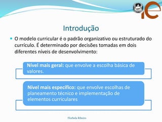 Introdução
 O modelo curricular é o padrão organizativo ou estruturado do
currículo. É determinado por decisões tomadas em dois
diferentes níveis de desenvolvimento:
Florbela Ribeiro
Nível mais geral: que envolve a escolha básica de
valores.
Nível mais específico: que envolve escolhas de
planeamento técnico e implementação de
elementos curriculares.
 