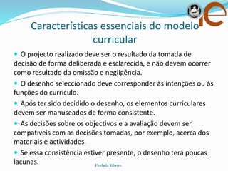 Características essenciais do modelo
curricular
Florbela Ribeiro
 O projecto realizado deve ser o resultado da tomada de
decisão de forma deliberada e esclarecida, e não devem ocorrer
como resultado da omissão e negligência.
 O desenho seleccionado deve corresponder às intenções ou às
funções do currículo.
 Após ter sido decidido o desenho, os elementos curriculares
devem ser manuseados de forma consistente.
 As decisões sobre os objectivos e a avaliação devem ser
compatíveis com as decisões tomadas, por exemplo, acerca dos
materiais e actividades.
 Se essa consistência estiver presente, o desenho terá poucas
lacunas.
 