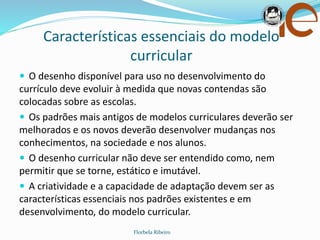 Características essenciais do modelo
curricular
Florbela Ribeiro
 O desenho disponível para uso no desenvolvimento do
currículo deve evoluir à medida que novas contendas são
colocadas sobre as escolas.
 Os padrões mais antigos de modelos curriculares deverão ser
melhorados e os novos deverão desenvolver mudanças nos
conhecimentos, na sociedade e nos alunos.
 O desenho curricular não deve ser entendido como, nem
permitir que se torne, estático e imutável.
 A criatividade e a capacidade de adaptação devem ser as
características essenciais nos padrões existentes e em
desenvolvimento, do modelo curricular.
 