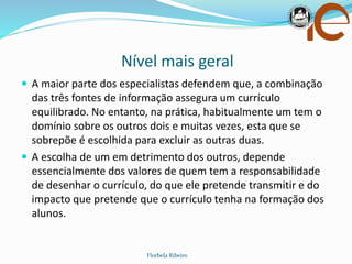 Nível mais geral
Florbela Ribeiro
 A maior parte dos especialistas defendem que, a combinação
das três fontes de informação assegura um currículo
equilibrado. No entanto, na prática, habitualmente um tem o
domínio sobre os outros dois e muitas vezes, esta que se
sobrepõe é escolhida para excluir as outras duas.
 A escolha de um em detrimento dos outros, depende
essencialmente dos valores de quem tem a responsabilidade
de desenhar o currículo, do que ele pretende transmitir e do
impacto que pretende que o currículo tenha na formação dos
alunos.
 