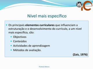 Nível mais específico
Florbela Ribeiro
 Os principais elementos curriculares que influenciam a
estruturação e o desenvolvimento do currículo, a um nível
mais específico, são:
 Objectivos
 Conteúdos
 Actividades de aprendizagem
 Métodos de avaliação.
(Zais, 1976)
 