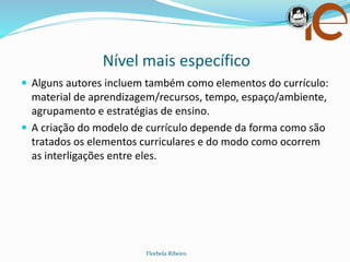 Nível mais específico
Florbela Ribeiro
 Alguns autores incluem também como elementos do currículo:
material de aprendizagem/recursos, tempo, espaço/ambiente,
agrupamento e estratégias de ensino.
 A criação do modelo de currículo depende da forma como são
tratados os elementos curriculares e do modo como ocorrem
as interligações entre eles.
 