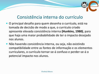 Consistência interna do currículo
Florbela Ribeiro
 O principal desafio para quem desenha o currículo, está na
tomada de decisão de modo a que, o currículo criado
apresente elevada consistência interna (Hunkins, 1980), para
que haja uma maior probabilidade de ter o impacto desejado
nos alunos.
 Não havendo consistência interna, ou seja, não existindo
compatibilidade entre as fontes de informação e os elementos
curriculares, o currículo tornar-se-á confuso e perder-se-á o
potencial impacto nos alunos.
 