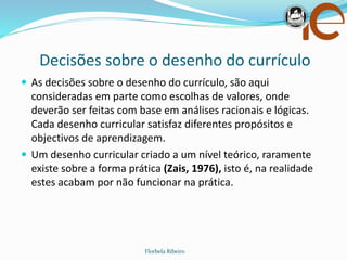 Decisões sobre o desenho do currículo
Florbela Ribeiro
 As decisões sobre o desenho do currículo, são aqui
consideradas em parte como escolhas de valores, onde
deverão ser feitas com base em análises racionais e lógicas.
Cada desenho curricular satisfaz diferentes propósitos e
objectivos de aprendizagem.
 Um desenho curricular criado a um nível teórico, raramente
existe sobre a forma prática (Zais, 1976), isto é, na realidade
estes acabam por não funcionar na prática.
 