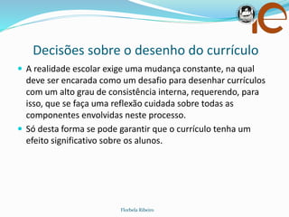 Decisões sobre o desenho do currículo
Florbela Ribeiro
 A realidade escolar exige uma mudança constante, na qual
deve ser encarada como um desafio para desenhar currículos
com um alto grau de consistência interna, requerendo, para
isso, que se faça uma reflexão cuidada sobre todas as
componentes envolvidas neste processo.
 Só desta forma se pode garantir que o currículo tenha um
efeito significativo sobre os alunos.
 