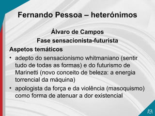 Fernando Pessoa – heterónimos

                Álvaro de Campos
          Fase sensacionista-futurista
Aspetos temáticos
• adepto do sensacionismo whitmaniano (sentir
  tudo de todas as formas) e do futurismo de
  Marinetti (novo conceito de beleza: a energia
  torrencial da máquina)
• apologista da força e da violência (masoquismo)
  como forma de atenuar a dor existencial
 
