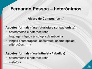 Fernando Pessoa – heterónimos

               Álvaro de Campos (cont.)

Aspetos formais (fase futurista e sensacionista):
• heterometria e heteroestrofia
• linguagem ligada à isotopia da máquina
• longas enumerações; apóstrofes; onomatopeias;
  aliterações; (…)

Aspetos formais (fase intimista / abúlica)
• heterometria e heteroestrofia
• metáfora
 