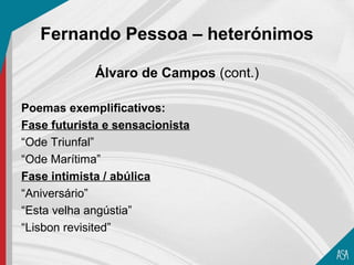 Fernando Pessoa – heterónimos

             Álvaro de Campos (cont.)

Poemas exemplificativos:
Fase futurista e sensacionista
“Ode Triunfal”
“Ode Marítima”
Fase intimista / abúlica
“Aniversário”
“Esta velha angústia”
“Lisbon revisited”
 