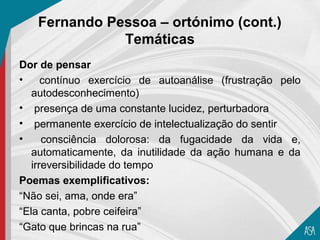 Fernando Pessoa – ortónimo (cont.)
              Temáticas
Dor de pensar
•     contínuo exercício de autoanálise (frustração pelo
   autodesconhecimento)
• presença de uma constante lucidez, perturbadora
• permanente exercício de intelectualização do sentir
•     consciência dolorosa: da fugacidade da vida e,
   automaticamente, da inutilidade da ação humana e da
   irreversibilidade do tempo
Poemas exemplificativos:
“Não sei, ama, onde era”
“Ela canta, pobre ceifeira”
“Gato que brincas na rua”
 