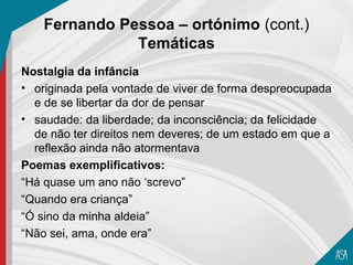Fernando Pessoa – ortónimo (cont.)
               Temáticas
Nostalgia da infância
• originada pela vontade de viver de forma despreocupada
  e de se libertar da dor de pensar
• saudade: da liberdade; da inconsciência; da felicidade
  de não ter direitos nem deveres; de um estado em que a
  reflexão ainda não atormentava
Poemas exemplificativos:
“Há quase um ano não ‘screvo”
“Quando era criança”
“Ó sino da minha aldeia”
“Não sei, ama, onde era”
 