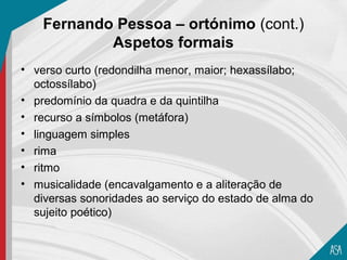 Fernando Pessoa – ortónimo (cont.)
            Aspetos formais
• verso curto (redondilha menor, maior; hexassílabo;
  octossílabo)
• predomínio da quadra e da quintilha
• recurso a símbolos (metáfora)
• linguagem simples
• rima
• ritmo
• musicalidade (encavalgamento e a aliteração de
  diversas sonoridades ao serviço do estado de alma do
  sujeito poético)
 
