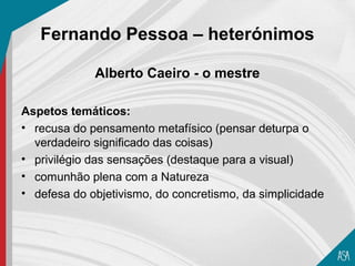 Fernando Pessoa – heterónimos

             Alberto Caeiro - o mestre

Aspetos temáticos:
• recusa do pensamento metafísico (pensar deturpa o
  verdadeiro significado das coisas)
• privilégio das sensações (destaque para a visual)
• comunhão plena com a Natureza
• defesa do objetivismo, do concretismo, da simplicidade
 