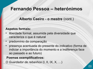 Fernando Pessoa – heterónimos

         Alberto Caeiro - o mestre (cont.)

Aspetos formais:
• liberdade formal, assumida pela diversidade que
  caracteriza o que é natural
• predomínio da comparação
• presença acentuada do presente do indicativo (forma de
  indiciar a importância do momento e a indiferença face
  ao passado e ao futuro)
 Poemas exemplificativos:
O Guardador de rebanhos (I, II, IX, X, …)
 