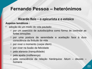 Fernando Pessoa – heterónimos

          Ricardo Reis – o epicurista e o estoico
Aspetos temáticos :
• adoção de um modo de vida pautado:
   o por um exercício de autodisciplina como forma de controlar as
     fortes emoções
   o por uma postura de serenidade e aceitação face à dura
     consciência da finitude da vida
   o por viver o momento (carpe diem)
   o por viver na ilusão da felicidade
   o pela ataraxia (tranquilidade)
   o pela apatia (indiferença)
   o pela consciência da relação hierárquica: fatum – deuses –
     homens
 