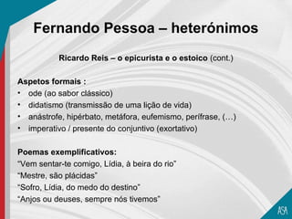 Fernando Pessoa – heterónimos
           Ricardo Reis – o epicurista e o estoico (cont.)

Aspetos formais :
• ode (ao sabor clássico)
• didatismo (transmissão de uma lição de vida)
• anástrofe, hipérbato, metáfora, eufemismo, perífrase, (…)
• imperativo / presente do conjuntivo (exortativo)

Poemas exemplificativos:
“Vem sentar-te comigo, Lídia, à beira do rio”
“Mestre, são plácidas”
“Sofro, Lídia, do medo do destino”
“Anjos ou deuses, sempre nós tivemos”
 