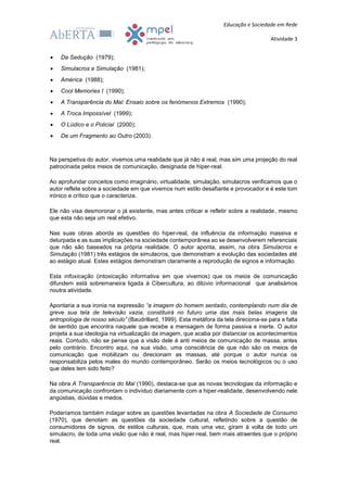 Educação e Sociedade em Rede
Atividade 3
 Da Sedução (1979);
 Simulacros e Simulação (1981);
 América (1988);
 Cool Memories I (1990);
 A Transparência do Mal: Ensaio sobre os fenómenos Extremos (1990);
 A Troca Impossível (1999);
 O Lúdico e o Policial (2000);
 De um Fragmento ao Outro (2003).
Na perspetiva do autor, vivemos uma realidade que já não é real, mas sim uma projeção do real
patrocinada pelos meios de comunicação, designada de hiper-real.
Ao aprofundar conceitos como imaginário, virtualidade, simulação, simulacros verificamos que o
autor reflete sobre a sociedade em que vivemos num estilo desafiante e provocador e é este tom
irónico e crítico que o caracteriza.
Ele não visa desmoronar o já existente, mas antes criticar e refletir sobre a realidade, mesmo
que esta não seja um real efetivo.
Nas suas obras aborda as questões do hiper-real, da influência da informação massiva e
deturpada e as suas implicações na sociedade contemporânea ao se desenvolverem referenciais
que não são baseados na própria realidade. O autor aponta, assim, na obra Simulacros e
Simulação (1981) três estágios de simulacros, que demonstram a evolução das sociedades até
ao estágio atual. Estes estágios demonstram claramente a reprodução de signos e informação.
Esta infoxicação (intoxicação informativa em que vivemos) que os meios de comunicação
difundem está sobremaneira ligada à Cibercultura, ao dilúvio informacional que analisámos
noutra atividade.
Apontaria a sua ironia na expressão “a imagem do homem sentado, contemplando num dia de
greve sua tela de televisão vazia, constituirá no futuro uma das mais belas imagens da
antropologia de nosso século” (Baudrillard, 1999). Esta metáfora da tela direciona-se para a falta
de sentido que encontra naquele que recebe a mensagem de forma passiva e inerte. O autor
projeta a sua ideologia na virtualização da imagem, que acaba por distanciar os acontecimentos
reais. Contudo, não se pense que a visão dele é anti meios de comunicação de massa, antes
pelo contrário. Encontro aqui, na sua visão, uma consciência de que não são os meios de
comunicação que mobilizam ou direcionam as massas, até porque o autor nunca os
responsabiliza pelos males do mundo contemporâneo. Serão os meios tecnológicos ou o uso
que deles tem sido feito?
Na obra A Transparência do Mal (1990), destaca-se que as novas tecnologias da informação e
da comunicação confrontam o indivíduo diariamente com a hiper-realidade, desenvolvendo nele
angústias, dúvidas e medos.
Poderíamos também indagar sobre as questões levantadas na obra A Sociedade de Consumo
(1970), que denotam as questões da sociedade cultural, refletindo sobre a questão de
consumidores de signos, de estilos culturais, que, mais uma vez, giram à volta de todo um
simulacro, de toda uma visão que não é real, mas hiper-real, bem mais atraentes que o próprio
real.
 
