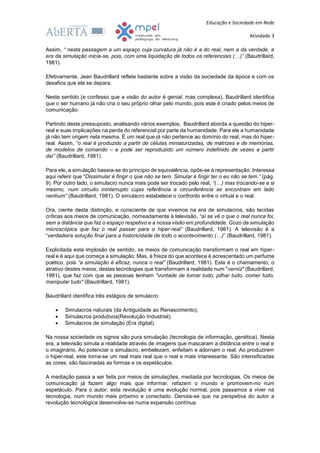 Educação e Sociedade em Rede
Atividade 3
Assim, “ nesta passagem a um espaço cuja curvatura já não é a do real, nem a da verdade, a
era da simulação inicia-se, pois, com uma liquidação de todos os referenciais (…)” (Baudrillard,
1981).
Efetivamente, Jean Baudrillard reflete bastante sobre a visão da sociedade da época e com os
desafios que ela se depara.
Neste sentido (e confesso que a visão do autor é genial, mas complexa), Baudrillard identifica
que o ser humano já não cria o seu próprio olhar pelo mundo, pois este é criado pelos meios de
comunicação.
Partindo deste pressuposto, analisando vários exemplos, Baudrillard aborda a questão do hiper-
real e suas implicações na perda do referencial por parte da humanidade. Para ele a humanidade
já não tem origem nela mesma. É um real que já não pertence ao domínio do real, mas do hiper-
real. Assim, “o real é produzido a partir de células miniaturizadas, de matrizes e de memórias,
de modelos de comando – e pode ser reproduzido um número indefinido de vezes a partir
daí” (Baudrillard, 1981).
Para ele, a simulação baseia-se do princípio de equivalência, opõe-se à representação. Interessa
aqui referir que "Dissimular é fingir o que não se tem. Simular é fingir ter o eu não se tem.” (pág.
9). Por outro lado, o simulacro nunca mais pode ser trocado pelo real, “(…) mas trocando-se a si
mesmo, num circuito ininterrupto cujas referência e circunferência se encontram em lado
nenhum” (Baudrillard, 1981). O simulacro estabelece o confronto entre o virtual e o real.
Ora, ciente desta distinção, e consciente de que vivemos na era de simulacros, são tecidas
críticas aos meios de comunicação, nomeadamente à televisão, “aí se vê o que o real nunca foi,
sem a distância que faz o espaço respetivo e a nossa visão em profundidade. Gozo da simulação
microscópica que faz o real passar para o hiper-real” (Baudrillard, 1981). A televisão é a
“verdadeira solução final para a historicidade de todo o acontecimento (…)” (Baudrillard, 1981).
Explicitada esta implosão de sentido, os meios de comunicação transformam o real em hiper-
real e é aqui que começa a simulação. Mas, à frieza do que acontece é acrescentado um perfume
poético, pois “a simulação é eficaz, nunca o real” (Baudrillard, 1981). Este é o chamamento, o
atrativo destes meios, destas tecnologias que transformam a realidade num "verniz" (Baudrillard,
1981), que faz com que as pessoas tenham "vontade de tomar tudo, pilhar tudo, comer tudo,
manipular tudo" (Baudrillard, 1981).
Baudrillard identifica três estágios de simulacro:
 Simulacros naturais (da Antiguidade ao Renascimento);
 Simulacros produtivos(Revolução Industrial);
 Simulacros de simulação (Era digital).
Na nossa sociedade os signos são pura simulação (tecnologia de informação, genética). Nesta
era, a televisão simula a realidade através de imagens que mascaram a distância entre o real e
o imaginário. Ao potenciar o simulacro, embelezam, enfeitam e adornam o real. Ao produzirem
o hiper-real, este torna-se um real mais real que o real e mais interessante. São intensificadas
as cores, são fascinadas as formas e os espetáculos.
A mediação passa a ser feita por meios de simulações, mediada por tecnologias. Os meios de
comunicação já fazem algo mais que informar, refazem o mundo e promovem-no num
espetáculo. Para o autor, esta revolução é uma evolução normal, pois passamos a viver na
tecnologia, num mundo mais próximo e conectado. Denota-se que na perspetiva do autor a
revolução tecnológica desenvolve-se numa expansão contínua.
 