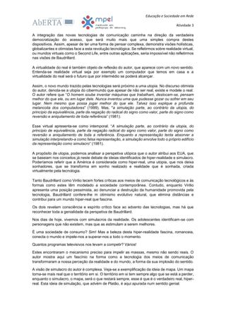 Educação e Sociedade em Rede
Atividade 3
A integração das novas tecnologias de comunicação caminha na direção da verdadeira
democratização do acesso, que será muito mais que uma simples compra destes
dispositivos. Assim, apesar de ter uma forma de pensar complexa, demonstra visões holísticas,
globalizantes e otimistas face a esta revolução tecnológica. Se refletirmos sobre realidade virtual,
ou mundos virtuais como o Second Life, entre outras aplicações, seria impossível não refletirmos
nas visões de Baudrillard.
A virtualidade do real é também objeto de reflexão do autor, que aparece com um novo sentido.
Entenda-se realidade virtual seja por exemplo um computador que temos em casa e a
virtualidade do real será o futuro que por intermédio se poderá alcançar.
Assim, o novo mundo trazido pelas tecnologias será próximo a uma utopia. No discurso otimista
do autor, denota-se a utopia do cibermundo que apesar de não ser real, existe e modele o real.
O autor refere que “O homem soube inventar máquinas que trabalham, deslocam-se, pensam
melhor do que ele, ou em lugar dele. Nunca inventou uma que pudesse gozar ou sofrer em seu
lugar. Nem mesmo que possa jogar melhor do que ele. Talvez isso explique a profunda
melancolia dos computadores” (1999). Mas, "a simulação parte, ao contrário da utopia, do
princípio da equivalência, parte da negação do radical do signo como valor, parte do signo como
reversão e aniquilamento de toda referência” (1981).
Esse virtual apresenta-se como intemporal. “A simulação parte, ao contrário da utopia, do
princípio de equivalência, parte da negação radical do signo como valor, parte do signo como
reversão e aniquilamento de toda a referência. Enquanto a representação tenta absorver a
simulação interpretando-a como falsa representação, a simulação envolve todo o próprio edifício
da representação como simulacro” (1981).
A propósito de utopia, podemos analisar a perspetiva utópica que o autor atribui aos EUA, que
se baseiam nos conceitos já neste debate de ideias identificados de hiper-realidade e simulacro.
Poderíamos referir que a América é considerada como hiper-real, uma utopia, que nos deixa
sonhadores, que se transforma em sonho realizado e realidade que é sonhada, criada
virtualmente pela tecnologia.
Tanto Baudrillard como Virilio tecem fortes críticas aos meios de comunicação tecnológicos e às
formas como estes têm modelado a sociedade contemporânea. Contudo, enquanto Virilio
apresenta uma posição pessimista, ao denunciar a destruição da humanidade promovida pela
tecnologia, Baudrillard confere-lhe m otimismo evolutivo natural, que elimina distâncias e
contribui para um mundo hiper-real que fascina.
Os dois revelam consciência e espírito crítico face ao advento das tecnologias, mas há que
reconhecer toda a genialidade da perspetiva de Baudrillard.
Nos dias de hoje, vivemos com simulacros da realidade. Os adolescentes identificam-se com
personagens que não existem, mas que as estimulam a serem melhores.
É uma sociedade de consumo? Sim! Mas a beleza desta hiper-realidade fascina, romanceia,
conecta o mundo e impele-nos a superar-nos a todo o momento.
Quantos programas televisivos nos levam a competir? Vários!
Estes encontraram o mecanismo preciso para impelir as massas, mesmo não sendo reais. O
autor mostra aqui um fascínio na forma como a tecnologia dos meios de comunicação
transformaram a nossa perceção da realidade e do mundo, a forma da sua implosão do sentido.
A visão de simulacro do autor é complexa. Veja-se a exemplificação da ideia de mapa. Um mapa
torna-se mais real que o território em si. O território em si tem sempre algo que se está a perder,
enquanto o simulacro, o mapa, será o que restará sempre, esse é que é o verdadeiro real, hiper-
real. Esta ideia de simulação, que advém de Platão, é aqui apurada num sentido genial.
 