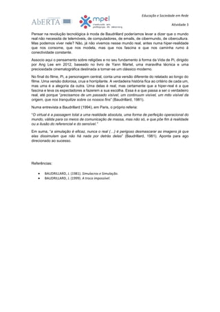 Educação e Sociedade em Rede
Atividade 3
Pensar na revolução tecnológica à moda de Baudrillard poderíamos levar a dizer que o mundo
real não necessita de telemóveis, de computadores, de emails, de cibermundo, de cibercultura.
Mas podemos viver nele? Não, já não vivemos nesse mundo real, antes numa hiper-realidade
que nos consome, que nos modela, mas que nos fascina e que nos caminha rumo à
conectividade constante.
Associo aqui o pensamento sobre religiões e no seu fundamento à forma da Vida de Pi, dirigido
por Ang Lee em 2012, baseado no livro de Yann Martel, uma maravilha técnica e uma
preciosidade cinematográfica destinada a tornar-se um clássico moderno.
No final do filme, Pi, a personagem central, conta uma versão diferente do relatado ao longo do
filme. Uma versão dolorosa, crua e horripilante. A verdadeira história fica ao critério de cada um,
mas uma é a alegoria da outra. Uma delas é real, mas certamente que a hiper-real é a que
fascina e leva os espectadores a fazerem a sua escolha. Essa é a que passa a ser o verdadeiro
real, até porque “precisamos de um passado visível, um continuum visível, um mito visível da
origem, que nos tranquilize sobre os nossos fins” (Baudrillard, 1981).
Numa entrevista a Baudrillard (1994), em Paris, o próprio referia:
“O virtual é a passagem total a uma realidade absoluta, uma forma de perfeição operacional do
mundo, válida para os meios de comunicação de massa, mas não só, e que põe fim à realidade
ou a ilusão do referencial e do sensível.”
Em suma, “a simulação é eficaz, nunca o real (…) é perigoso desmascarar as imagens já que
elas dissimulam que não há nada por detrás delas” (Baudrillard, 1981). Aponta para ago
direcionado ao sucesso.
Referências:
 BAUDRILLARD, J. (1981). Simulacros e Simulação.
 BAUDRILLARD, J. (1999). A troca impossível.
 