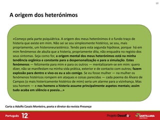 10



   A origem dos heterónimos


     «Começo pela parte psiquiátrica. A origem dos meus heterónimos é o fundo traço de
     histeria que existe em mim. Não sei se sou simplesmente histérico, se sou, mais
     propriamente, um histeroneurasténico. Tendo para esta segunda hipótese, porque há em
     mim fenómenos de abulia que a histeria, propriamente dita, não enquadra no registo dos
     seus sintomas. Seja como for, a origem mental dos meus heterónimos está na minha
     tendência orgânica e constante para a despersonalização e para a simulação. Estes
     fenómenos — felizmente para mim e para os outros — mentalizaram-se em mim: quero
     dizer, não se manifestam na minha vida prática, exterior e de contacto com outros; fazem
     explosão para dentro e vivo-os eu a sós comigo. Se eu fosse mulher — na mulher os
     fenómenos histéricos rompem em ataques e coisas parecidas — cada poema do Álvaro de
     Campos (o mais histericamente histérico de mim) seria um alarme para a vizinhança. Mas
     sou homem — e nos homens a histeria assume principalmente aspetos mentais; assim
     tudo acaba em silêncio e poesia...»



Carta a Adolfo Casais Monteiro, poeta e diretor da revista Presença
 