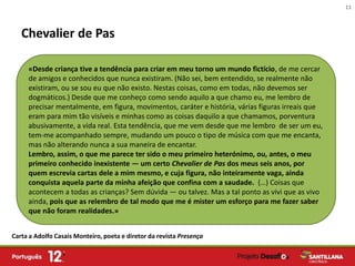 11



   Chevalier de Pas

     «Desde criança tive a tendência para criar em meu torno um mundo fictício, de me cercar
     de amigos e conhecidos que nunca existiram. (Não sei, bem entendido, se realmente não
     existiram, ou se sou eu que não existo. Nestas coisas, como em todas, não devemos ser
     dogmáticos.) Desde que me conheço como sendo aquilo a que chamo eu, me lembro de
     precisar mentalmente, em figura, movimentos, caráter e história, várias figuras irreais que
     eram para mim tão visíveis e minhas como as coisas daquilo a que chamamos, porventura
     abusivamente, a vida real. Esta tendência, que me vem desde que me lembro de ser um eu,
     tem-me acompanhado sempre, mudando um pouco o tipo de música com que me encanta,
     mas não alterando nunca a sua maneira de encantar.
     Lembro, assim, o que me parece ter sido o meu primeiro heterónimo, ou, antes, o meu
     primeiro conhecido inexistente — um certo Chevalier de Pas dos meus seis anos, por
     quem escrevia cartas dele a mim mesmo, e cuja figura, não inteiramente vaga, ainda
     conquista aquela parte da minha afeição que confina com a saudade. (…) Coisas que
     acontecem a todas as crianças? Sem dúvida — ou talvez. Mas a tal ponto as vivi que as vivo
     ainda, pois que as relembro de tal modo que me é mister um esforço para me fazer saber
     que não foram realidades.»


Carta a Adolfo Casais Monteiro, poeta e diretor da revista Presença
 