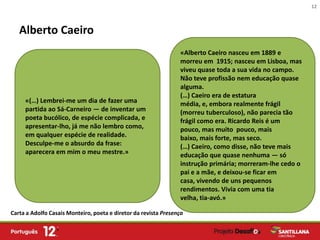 12



   Alberto Caeiro
                                                                 «Alberto Caeiro nasceu em 1889 e
                                                                 morreu em 1915; nasceu em Lisboa, mas
                                                                 viveu quase toda a sua vida no campo.
                                                                 Não teve profissão nem educação quase
                                                                 alguma.
                                                                 (…) Caeiro era de estatura
     «(…) Lembrei-me um dia de fazer uma                         média, e, embora realmente frágil
     partida ao Sá-Carneiro — de inventar um                     (morreu tuberculoso), não parecia tão
     poeta bucólico, de espécie complicada, e                    frágil como era. Ricardo Reis é um
     apresentar-lho, já me não lembro como,                      pouco, mas muito pouco, mais
     em qualquer espécie de realidade.                           baixo, mais forte, mas seco.
     Desculpe-me o absurdo da frase:                             (…) Caeiro, como disse, não teve mais
     aparecera em mim o meu mestre.»                             educação que quase nenhuma — só
                                                                 instrução primária; morreram-lhe cedo o
                                                                 pai e a mãe, e deixou-se ficar em
                                                                 casa, vivendo de uns pequenos
                                                                 rendimentos. Vivia com uma tia
                                                                 velha, tia-avó.»

Carta a Adolfo Casais Monteiro, poeta e diretor da revista Presença
 