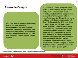 16



   Álvaro de Campos                                             «(…) Álvaro de Campos nasceu em Tavira,
                                                                no dia 15 de outubro de 1890 (às 1.30 da
                                                                tarde, diz-me o Ferreira Gomes; e é
                                                                verdade, pois, feito o horóscopo para essa
                                                                hora, está certo). Este, como sabe, é
                                                                engenheiro naval (por Glasgow), mas agora
                                                                está aqui em Lisboa em inactividade. (…)
                                                                Álvaro de Campos é alto (1,75 m de altura
     «(…) E, de repente, e em derivação oposta
                                                                — mais 2 cm do que eu), magro e um
     à de Ricardo Reis, surgiu-me
                                                                pouco tendente a curvar-se. Cara rapada
     impetuosamente um novo indivíduo.
                                                                (…) Campos entre branco e moreno, tipo
     Num jato, e à máquina de escrever, sem
                                                                vagamente de judeu português, cabelo
     interrupção nem emenda, surgiu a «Ode
                                                                porém liso e normalmente apartado ao
     Triunfal» de Álvaro de Campos — a Ode
                                                                lado, monóculo. (…) Álvaro de Campos
     com esse nome e o homem com o nome
                                                                teve uma educação vulgar de liceu; depois
     que tem.»
                                                                foi mandado para a Escócia estudar
                                                                engenharia, primeiro mecânica e depois
                                                                naval. Numas férias fez a viagem ao Oriente
                                                                de onde resultou o «Opiário». Ensinou-lhe
                                                                latim um tio beirão que era padre.»

Carta a Adolfo Casais Monteiro, poeta e diretor da revista Presença
 