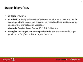 4



Dados biográficos

• «Estado: Solteiro.»
• «Profissão: A designação mais própria será «tradutor», a mais exacta a de
  «correspondente estrangeiro em casas comerciais». O ser poeta e escritor
  não constitui profissão, mas vocação.»
• «Morada: Rua Coelho da Rocha, 16, 1.º Dt.º, Lisboa.»
• «Funções sociais que tem desempenhado: Se por isso se entende cargos
  públicos, ou funções de destaque, nenhumas.»
 
