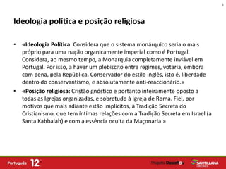 6



Ideologia política e posição religiosa

• «Ideologia Política: Considera que o sistema monárquico seria o mais
  próprio para uma nação organicamente imperial como é Portugal.
  Considera, ao mesmo tempo, a Monarquia completamente inviável em
  Portugal. Por isso, a haver um plebiscito entre regimes, votaria, embora
  com pena, pela República. Conservador do estilo inglês, isto é, liberdade
  dentro do conservantismo, e absolutamente anti-reaccionário.»
• «Posição religiosa: Cristão gnóstico e portanto inteiramente oposto a
  todas as Igrejas organizadas, e sobretudo à Igreja de Roma. Fiel, por
  motivos que mais adiante estão implícitos, à Tradição Secreta do
  Cristianismo, que tem íntimas relações com a Tradição Secreta em Israel (a
  Santa Kabbalah) e com a essência oculta da Maçonaria.»
 