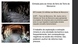 Entrada para as minas de ferro de Torre de
Moncorvo
MTI investe 3,6 milhões nas Minas de Moncorvo
A MTI – Ferro de Moncorvo, SA, reuniu com a
Câmara de Torre de Moncorvo para apresentar
os projetos da empresa para os próximos quatro
anos no que respeita à exploração mineira
naquele concelho transmontano
O trabalho de exploração e extração
mineira é uma atividade duríssima e que,
frequentemente, tem consequências
negativas na saúde dos mineiros. Daí,
poderem usufruir de reforma mais
precoce.
 
