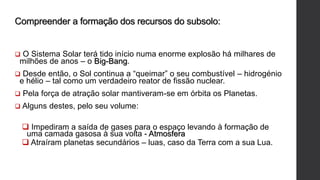 Compreender a formação dos recursos do subsolo:
 O Sistema Solar terá tido início numa enorme explosão há milhares de
milhões de anos – o Big-Bang.
 Desde então, o Sol continua a “queimar” o seu combustível – hidrogénio
e hélio – tal como um verdadeiro reator de fissão nuclear.
 Pela força de atração solar mantiveram-se em órbita os Planetas.
 Alguns destes, pelo seu volume:
 Impediram a saída de gases para o espaço levando à formação de
uma camada gasosa à sua volta - Atmosfera
 Atraíram planetas secundários – luas, caso da Terra com a sua Lua.
 