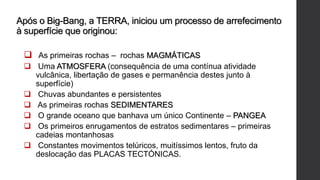 Após o Big-Bang, a TERRA, iniciou um processo de arrefecimento
à superfície que originou:
 As primeiras rochas – rochas MAGMÁTICAS
 Uma ATMOSFERA (consequência de uma contínua atividade
vulcânica, libertação de gases e permanência destes junto à
superfície)
 Chuvas abundantes e persistentes
 As primeiras rochas SEDIMENTARES
 O grande oceano que banhava um único Continente – PANGEA
 Os primeiros enrugamentos de estratos sedimentares – primeiras
cadeias montanhosas
 Constantes movimentos telúricos, muitíssimos lentos, fruto da
deslocação das PLACAS TECTÓNICAS.
 