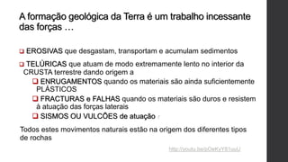 A formação geológica da Terra é um trabalho incessante
das forças …
 EROSIVAS que desgastam, transportam e acumulam sedimentos
 TELÚRICAS que atuam de modo extremamente lento no interior da
CRUSTA terrestre dando origem a
 ENRUGAMENTOS quando os materiais são ainda suficientemente
PLÁSTICOS
 FRACTURAS e FALHAS quando os materiais são duros e resistem
à atuação das forças laterais
 SISMOS OU VULCÕES de atuação rápida
Todos estes movimentos naturais estão na origem dos diferentes tipos
de rochas
http://youtu.be/pOeKyY81uuU
 