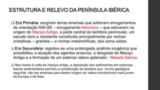 ESTRUTURA E RELEVO DA PENÍNSULA IBÉRICA
 Era Primária: surgiram terras emersas que sofreram enrugamentos
de orientação NW-SE – enrugamento Hercínico – que estiveram na
origem do Maciço Antigo, a parte central do território peninsular, um
escudo duro e resistente constituído principalmente por rochas
cristalinas – granitos – e rochas metamórficas, tais como xistos.
 Era Secundária: registou-se uma prolongada acalmia orogénica que
possibilitou a atuação dos agentes erosivos, o desgaste do Maciço
Antigo e a formação de um extenso relevo aplanado - Meseta Ibérica.
 Nos mares à volta do maciço antigo, a deposição dos sedimentos em extensas
bacias sedimentares permitiu a constituição de estratos que, na era geológica
seguinte, vão ser emersas para darem origem ao relevo montanhoso mais jovem
da Europa e da Ásia.
 