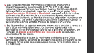  Era Terciária: intensos movimentos orogénicos originaram o
enrugamento alpino, de orientação E-W, NE-SW, ENE-SSW,
responsável pelos Pirinéus, Montanhas Bascas, Cordilheiras Catalã,
Ibérica e Bética, em território espanhol, e, em Portugal, pelas Orlas
Meso-Cenozóicas, Ocidental e Meridional, com predomínio de rochas
sedimentares. Por resistência aos movimentos alpinos, deram-se
fraturas e falhas dentro da Meseta Ibérica que originaram montanhas de
fratura e falha, tais como, Cordilheira Cantábrica, Cordilheira Central (a
que pertence a Sª da Estrêla), Montes de Toledo e Sª Morena.
 Era Quaternária: os agentes erosivos têm estado a esculpir o relevo e a
dar a atual morfologia peninsular. Os aluviões depositados nas
depressões litorais transportados pelos rios e pelo mar originaram, em
Portugal, as Bacias Sedimentares do Tejo e do Sado constituídas
essencialmente por areias.
 A rede hidrográfica é jovem (o movimento de báscula para Oeste
sofrido pela Meseta, aquando do enrugamento alpino, obrigaram os rios
a escavar novos leitos para desaguarem no seu novo nível de base, o
Oc. Atlântico).
 