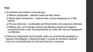 Hoje
 O território peninsular é marcado por:
 Relevo acidentado - altitude média de 600 metros
 Raras altas montanhas – nenhum dos cumes ultrapassa os 3 500
metros
 Poucas planícies - localizadas perifericamente e de pequena extensão
 Relevo que, em Portugal, diminui de altitude e desce em degraus
sucessivos para o mar, acompanhando os vales dos rios que desaguam
no Atlântico.
 Pela sua antiguidade de formação, pela sua constituição geológica e
riqueza mineralógica, o Maciço Antigo é a parte do território nacional
mais rica e diversificada em termos minerais e rochosos.
 