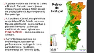 Relevo
de
Portugal
 A grande maioria das Serras do Centro
e Norte do País são relevos jovens
(montanhas de fratura e falha) apesar
de, geologicamente, fazerem parte do
Maciço Antigo.
 A Cordilheira Central, cuja parte mais
ocidental é a Sª da Estrela, separa a
Meseta setentrional - de montanhas e
planaltos elevados - da Meseta
meridional, de relevo aplanado –
PENEPLANÍCIE – como é o caso do
Alentejo.
 As verdadeiras planícies, de
sedimentação, localizam-se
perifericamente, ao longo da costa,
particularmente, nas Bacias
sedimentares do Tejo e do Sado.
 
