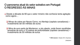 O panorama atual do setor extrativo em Portugal:
O REGRESSO ÀS MINAS
 Desde a década de 60 que o setor mineiro não conhecia tanta agitação
como agora…
 Minas de cobre em Neves Corvo, no Alentejo (capitais canadianos) –
investimento de130 milhões de euros
 Mina de ouro perto de Montemor, a céu aberto, onde foram recolhidas
amostras de ouro a 10 metros de profundidade (capitais canadianos) –
investimento de 50 milhões de euros
“1 000 maiores”, Edição 2012, Expresso,
(adaptado)
 