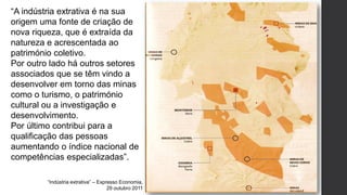 “Indústria extrativa” – Expresso Economia,
29 outubro 2011
“A indústria extrativa é na sua
origem uma fonte de criação de
nova riqueza, que é extraída da
natureza e acrescentada ao
património coletivo.
Por outro lado há outros setores
associados que se têm vindo a
desenvolver em torno das minas
como o turismo, o património
cultural ou a investigação e
desenvolvimento.
Por último contribui para a
qualificação das pessoas
aumentando o índice nacional de
competências especializadas”.
 