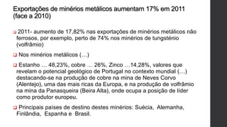 Exportações de minérios metálicos aumentam 17% em 2011
(face a 2010)
 2011- aumento de 17,82% nas exportações de minérios metálicos não
ferrosos, por exemplo, perto de 74% nos minérios de tungsténio
(volfrâmio)
 Nos minérios metálicos (…)
 Estanho … 48,23%, cobre … 26%, Zinco …14,28%, valores que
revelam o potencial geológico de Portugal no contexto mundial (…)
destacando-se na produção de cobre na mina de Neves Corvo
(Alentejo), uma das mais ricas da Europa, e na produção de volfrâmio
na mina da Panasqueira (Beira Alta), onde ocupa a posição de líder
como produtor europeu.
 Principais países de destino destes minérios: Suécia, Alemanha,
Finlândia, Espanha e Brasil.
 