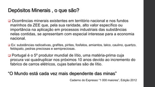 Depósitos Minerais , o que são?
 Ocorrências minerais existentes em território nacional e nos fundos
marinhos da ZEE que, pela sua raridade, alto valor específico ou
importância na aplicação em processos industriais das substâncias
nelas contidas, se apresentam com especial interesse para a economia
nacional.
 Ex: substâncias radioativas, grafites, pirites, fosfatos, amiantos, talco, caulino, quartzo,
feldspato, pedras preciosas e semipreciosas.
 Portugal é o 5º produtor mundial de lítio, uma matéria-prima cuja
procura vai quadruplicar nos próximos 10 anos devido ao incremento do
fabrico de carros elétricos, cujas baterias são de lítio.
“O Mundo está cada vez mais dependente das minas”
Caderno do Expresso “1 000 maiores”, Edição 2012
 