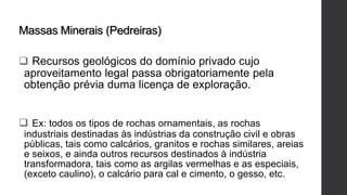 Massas Minerais (Pedreiras)
 Recursos geológicos do domínio privado cujo
aproveitamento legal passa obrigatoriamente pela
obtenção prévia duma licença de exploração.
 Ex: todos os tipos de rochas ornamentais, as rochas
industriais destinadas às indústrias da construção civil e obras
públicas, tais como calcários, granitos e rochas similares, areias
e seixos, e ainda outros recursos destinados à indústria
transformadora, tais como as argilas vermelhas e as especiais,
(exceto caulino), o calcário para cal e cimento, o gesso, etc.
 