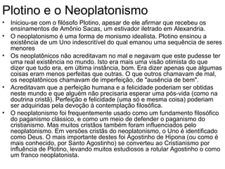 Plotino e o Neoplatonismo
• Iniciou-se com o filósofo Plotino, apesar de ele afirmar que recebeu os
  ensinamentos de Amônio Sacas, um estivador iletrado em Alexandria.
• O neoplatonismo é uma forma de monismo idealista. Plotino ensinou a
  existência de um Uno indescritível do qual emanou uma sequência de seres
  menores
• Os neoplatônicos não acreditavam no mal e negavam que este pudesse ter
  uma real existência no mundo. Isto era mais uma visão otimista do que
  dizer que tudo era, em última instância, bom. Era dizer apenas que algumas
  coisas eram menos perfeitas que outras. O que outros chamavam de mal,
  os neoplatônicos chamavam de imperfeição, de "ausência de bem".
• Acreditavam que a perfeição humana e a felicidade poderiam ser obtidas
  neste mundo e que alguém não precisaria esperar uma pós-vida (como na
  doutrina cristã). Perfeição e felicidade (uma só e mesma coisa) poderiam
  ser adquiridas pela devoção à contemplação filosófica.
• O neoplatonismo foi frequentemente usado como um fundamento filosófico
  do paganismo clássico, e como um meio de defender o paganismo do
  cristianismo. Mas muitos cristãos também foram influenciados pelo
  neoplatonismo. Em versões cristãs do neoplatonismo, o Uno é identificado
  como Deus. O mais importante destes foi Agostinho de Hipona (ou como é
  mais conhecido, por Santo Agostinho) se converteu ao Cristianismo por
  influência de Plotino, levando muitos estudiosos a rotular Agostinho o como
  um franco neoplatonista.
 