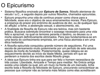 O Epicurismo
• Sistema filosófico ensinado por Epicuro de Samos, filósofo ateniense do
  século I a.C., e seguido depois por outros filósofos, chamados epicuristas.
• Epicuro propunha uma vida de contínuo prazer como chave para a
  felicidade, esse era o objetivo de seus ensinamentos morais. Para Epicuro,
  a presença do prazer era sinônimo de ausência de dor, ou de qualquer tipo
  de aflição: a fome, a abstenção sexual, o aborrecimento, etc.
• A finalidade da filosofia de Epicuro não era teórica, mas sim bastante
  prática. Buscava sobretudo encontrar o sossego necessário para uma vida
  feliz e aprazível, na qual os temores perante o destino, os deuses ou a
  morte estavam definitivamente eliminados. Para isso fundamentava-se em
  uma teoria do conhecimento empirista, em uma física atomista e em uma
  ética hedonista.
• A filosofia epicurista conquistou grande número de seguidores. Foi uma
  escola de pensamento muito proeminente por um período de sete séculos
  depois da morte do fundador. Posteriormente, quase relegou-se ao
  esquecimento devido ao início da Idade Média, período em que se
  perderam a maioria dos escritos deste filósofo grego.
• A ideia que Epicuro tinha era que para ser feliz o homem necessitava de
  três coisas: Liberdade, Amizade e Tempo para meditar. Na Grécia antiga
  existia uma cidade na qual, em um muro na frente de um mercado, tinha
  escrito toda a filosofia da felicidade de Epicuro, procurando conscientizar as
  pessoas que comprar não as tornaria mais felizes como elas acreditavam
 