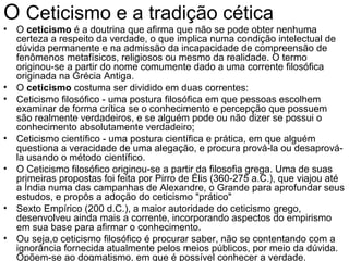 O Ceticismo e a tradição cética
• O ceticismo é a doutrina que afirma que não se pode obter nenhuma
  certeza a respeito da verdade, o que implica numa condição intelectual de
  dúvida permanente e na admissão da incapacidade de compreensão de
  fenômenos metafísicos, religiosos ou mesmo da realidade. O termo
  originou-se a partir do nome comumente dado a uma corrente filosófica
  originada na Grécia Antiga.
• O ceticismo costuma ser dividido em duas correntes:
• Ceticismo filosófico - uma postura filosófica em que pessoas escolhem
  examinar de forma crítica se o conhecimento e percepção que possuem
  são realmente verdadeiros, e se alguém pode ou não dizer se possui o
  conhecimento absolutamente verdadeiro;
• Ceticismo científico - uma postura científica e prática, em que alguém
  questiona a veracidade de uma alegação, e procura prová-la ou desaprová-
  la usando o método científico.
• O Ceticismo filosófico originou-se a partir da filosofia grega. Uma de suas
  primeiras propostas foi feita por Pirro de Élis (360-275 a.C.), que viajou até
  a Índia numa das campanhas de Alexandre, o Grande para aprofundar seus
  estudos, e propôs a adoção do ceticismo "prático"
• Sexto Empírico (200 d.C.), a maior autoridade do ceticismo grego,
  desenvolveu ainda mais a corrente, incorporando aspectos do empirismo
  em sua base para afirmar o conhecimento.
• Ou seja,o ceticismo filosófico é procurar saber, não se contentando com a
  ignorância fornecida atualmente pelos meios públicos, por meio da dúvida.
  Opõem-se ao dogmatismo, em que é possível conhecer a verdade.
 