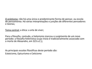 O ecletismo: não há uma única e predominante forma de pensar, ou escola
de pensamento. Há várias interpretações e junções de diferentes pensadores
e teorias;

Tema central: a ética: a arte de viver;

Para a filosofia, contudo, o helenismo marcou o surgimento de um novo
período: a filosofia helenística (cujo início é tradicionalmente associado com
a morte de Alexandre, em 323 a.C.);


As principais escolas filosóficas deste período são:
Estoicismo, Epicurismo e Ceticismo
 